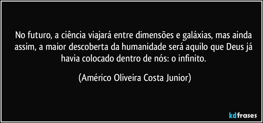 No futuro, a ciência viajará entre dimensões e galáxias, mas ainda assim, a maior descoberta da humanidade será aquilo que Deus já havia colocado dentro de nós: o infinito. (Américo Oliveira Costa Junior)