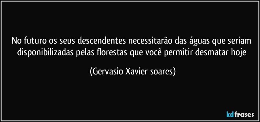 No futuro os seus descendentes necessitarão das águas que seriam disponibilizadas pelas florestas que você permitir desmatar hoje (Gervasio Xavier soares)