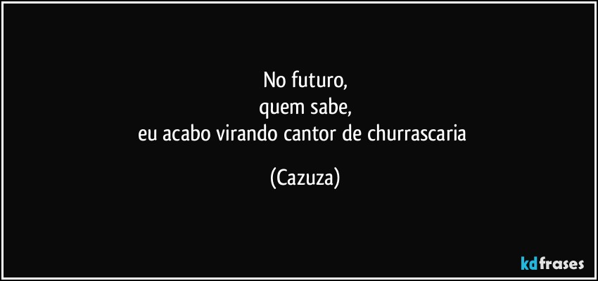 No futuro,
quem sabe,
eu acabo virando cantor de churrascaria (Cazuza)