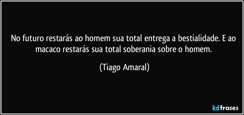 No futuro restarás ao homem sua total entrega a bestialidade. E ao macaco restarás sua total soberania sobre o homem. (Tiago Amaral)