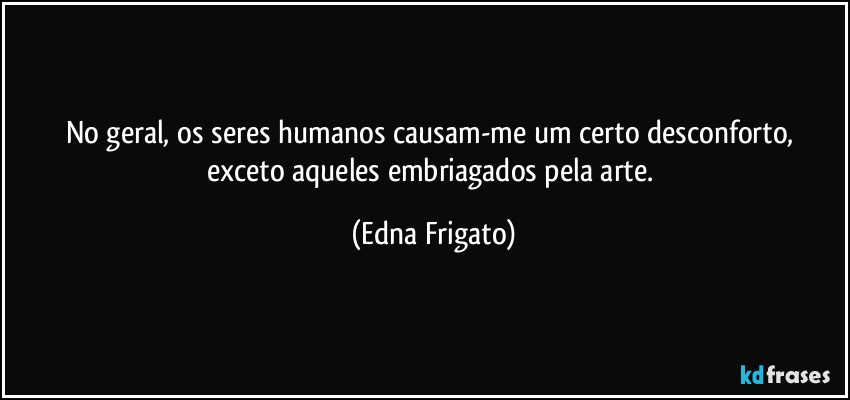 No geral, os seres humanos causam-me um certo desconforto, exceto aqueles embriagados pela arte. (Edna Frigato)