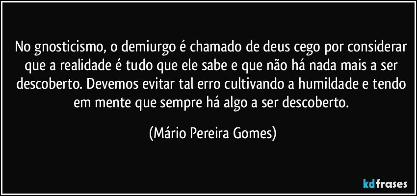 No gnosticismo, o demiurgo é chamado de deus cego por considerar que a realidade é tudo que ele sabe e que não há nada mais a ser descoberto. Devemos evitar tal erro cultivando a humildade e tendo em mente que sempre há algo a ser descoberto. (Mário Pereira Gomes)