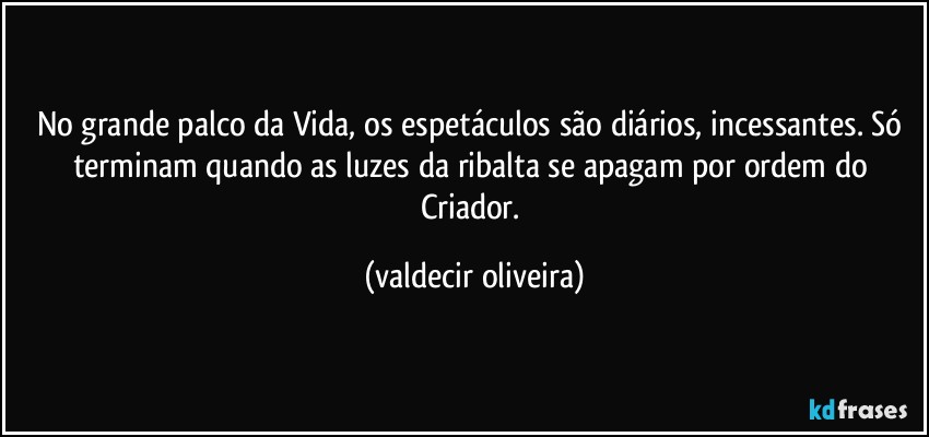 No grande palco da Vida, os espetáculos são diários, incessantes. Só terminam quando as luzes da ribalta se apagam por ordem do Criador. (valdecir oliveira)