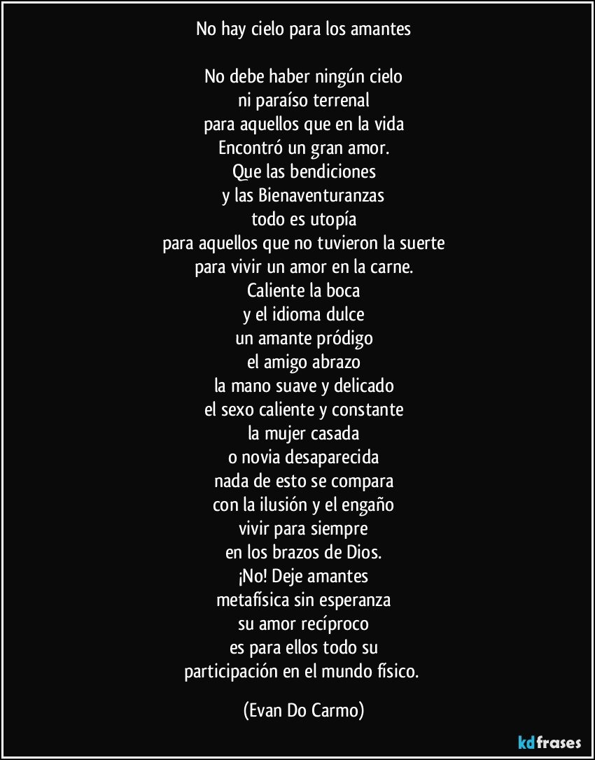 No hay cielo para los amantes

No debe haber ningún cielo
ni paraíso terrenal
para aquellos que en la vida
Encontró un gran amor.
Que las bendiciones
y las Bienaventuranzas
todo es utopía
para aquellos que no tuvieron la suerte
para vivir un amor en la carne.
Caliente la boca
y el idioma dulce
un amante pródigo
el amigo abrazo
la mano suave y delicado
el sexo caliente y constante
la mujer casada
o novia desaparecida
nada de esto se compara
con la ilusión y el engaño
vivir para siempre
en los brazos de Dios.
¡No! Deje amantes
metafísica sin esperanza
su amor recíproco
es para ellos todo su
participación en el mundo físico. (Evan Do Carmo)