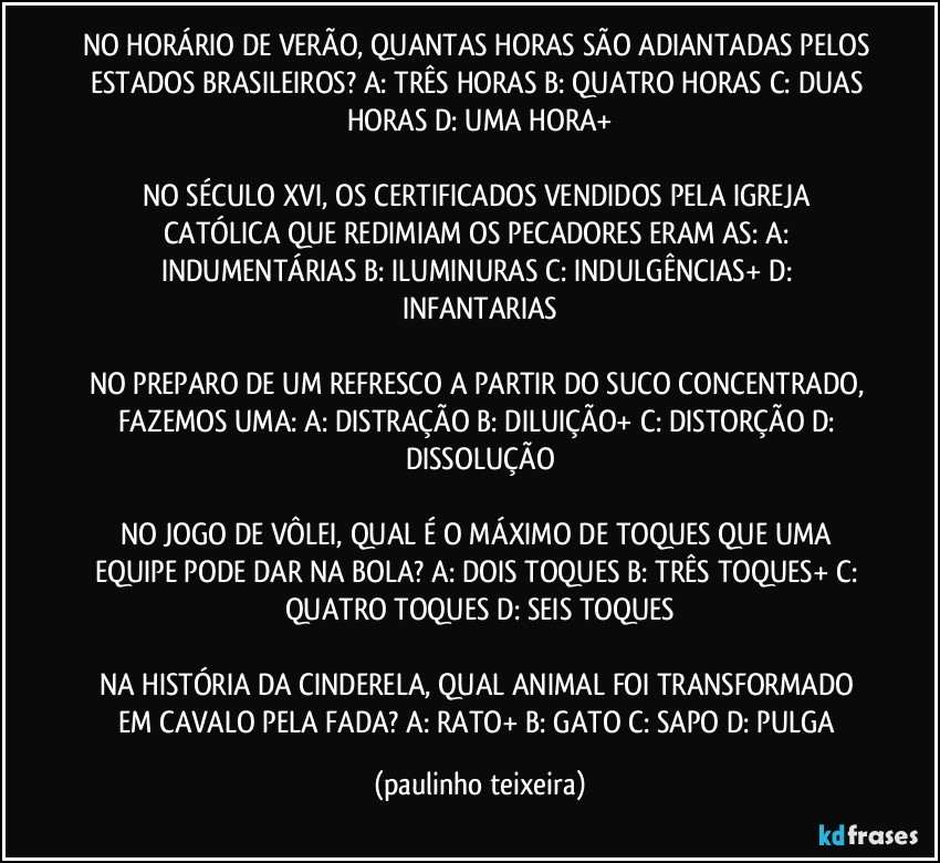 NO HORÁRIO DE VERÃO, QUANTAS HORAS SÃO ADIANTADAS PELOS ESTADOS BRASILEIROS? A: TRÊS HORAS  B: QUATRO HORAS  C: DUAS HORAS  D: UMA HORA+

NO SÉCULO XVI, OS CERTIFICADOS VENDIDOS PELA IGREJA CATÓLICA QUE REDIMIAM OS PECADORES ERAM AS: A: INDUMENTÁRIAS  B: ILUMINURAS  C: INDULGÊNCIAS+  D: INFANTARIAS

NO PREPARO DE UM REFRESCO A PARTIR DO SUCO CONCENTRADO, FAZEMOS UMA: A: DISTRAÇÃO  B: DILUIÇÃO+  C: DISTORÇÃO  D: DISSOLUÇÃO

NO JOGO DE VÔLEI, QUAL É O MÁXIMO DE TOQUES QUE UMA EQUIPE PODE DAR NA BOLA? A: DOIS TOQUES  B: TRÊS TOQUES+  C: QUATRO TOQUES  D: SEIS TOQUES

NA HISTÓRIA DA CINDERELA, QUAL ANIMAL FOI TRANSFORMADO EM CAVALO PELA FADA? A: RATO+  B: GATO  C: SAPO  D: PULGA (paulinho teixeira)