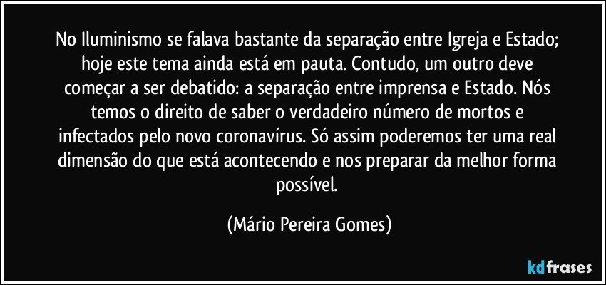 No Iluminismo se falava bastante da separação entre Igreja e Estado; hoje este tema ainda está em pauta. Contudo, um outro deve começar a ser debatido: a separação entre imprensa e Estado. Nós temos o direito de saber o verdadeiro número de mortos e infectados pelo novo coronavírus. Só assim poderemos ter uma real dimensão do que está acontecendo e nos preparar da melhor forma possível. (Mário Pereira Gomes)