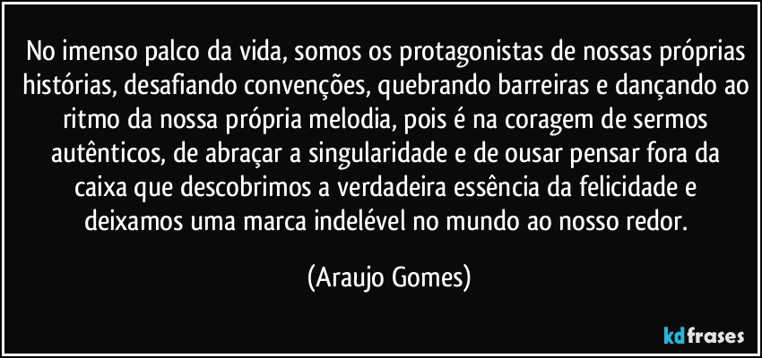 No imenso palco da vida, somos os protagonistas de nossas próprias histórias, desafiando convenções, quebrando barreiras e dançando ao ritmo da nossa própria melodia, pois é na coragem de sermos autênticos, de abraçar a singularidade e de ousar pensar fora da caixa que descobrimos a verdadeira essência da felicidade e deixamos uma marca indelével no mundo ao nosso redor. (Araujo Gomes)