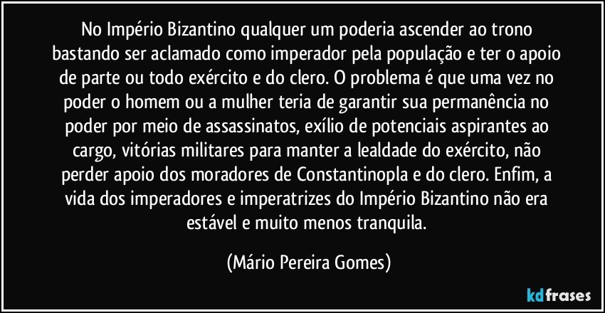 No Império Bizantino qualquer um poderia ascender ao trono bastando ser aclamado como imperador pela população e ter o apoio de parte ou todo exército e do clero. O problema é que uma vez no poder o homem ou a mulher teria de garantir sua permanência no poder por meio de assassinatos, exílio de potenciais aspirantes ao cargo, vitórias militares para manter a lealdade do exército, não perder apoio dos moradores de Constantinopla e do clero. Enfim, a vida dos imperadores e imperatrizes do Império Bizantino não era estável e muito menos tranquila. (Mário Pereira Gomes)