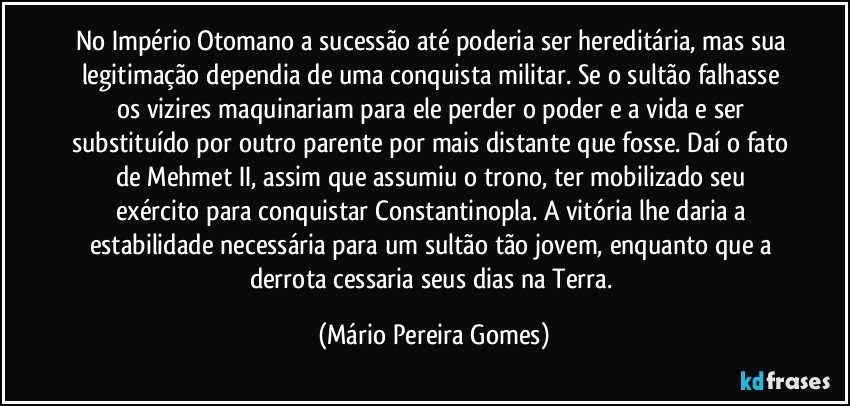 No Império Otomano a sucessão até poderia ser hereditária, mas sua legitimação dependia de uma conquista militar. Se o sultão falhasse os vizires maquinariam para ele perder o poder e a vida e ser substituído por outro parente por mais distante que fosse. Daí o fato de Mehmet II, assim que assumiu o trono, ter mobilizado seu exército para conquistar Constantinopla. A vitória lhe daria a estabilidade necessária para um sultão tão jovem, enquanto que a derrota cessaria seus dias na Terra. (Mário Pereira Gomes)