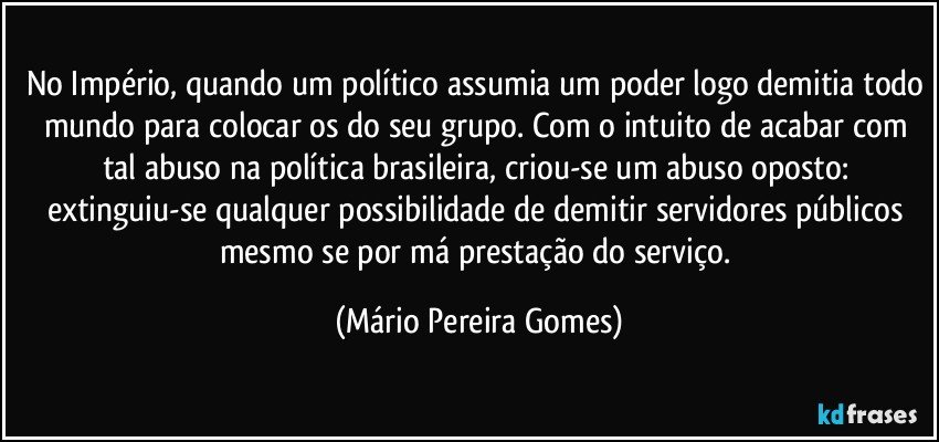 No Império, quando um político assumia um poder logo demitia todo mundo para colocar os do seu grupo. Com o intuito de acabar com tal abuso na política brasileira, criou-se um abuso oposto: extinguiu-se qualquer possibilidade de demitir servidores públicos mesmo se por má prestação do serviço. (Mário Pereira Gomes)