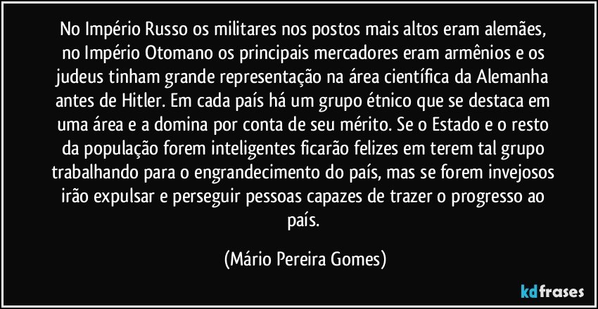 No Império Russo os militares nos postos mais altos eram alemães, no Império Otomano os principais mercadores eram armênios e os judeus tinham grande representação na área científica da Alemanha antes de Hitler. Em cada país há um grupo étnico que se destaca em uma área e a domina por conta de seu mérito. Se o Estado e o resto da população forem inteligentes ficarão felizes em terem tal grupo trabalhando para o engrandecimento do país, mas se forem invejosos irão expulsar e perseguir pessoas capazes de trazer o progresso ao país. (Mário Pereira Gomes)