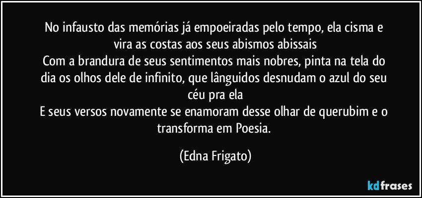 No infausto das memórias já empoeiradas pelo  tempo, ela cisma e vira as costas aos seus abismos abissais
Com a brandura de seus sentimentos mais nobres, pinta na tela do dia os olhos dele de infinito, que lânguidos desnudam o azul do seu céu pra ela
E seus versos novamente se enamoram desse olhar de querubim e o transforma em Poesia. (Edna Frigato)