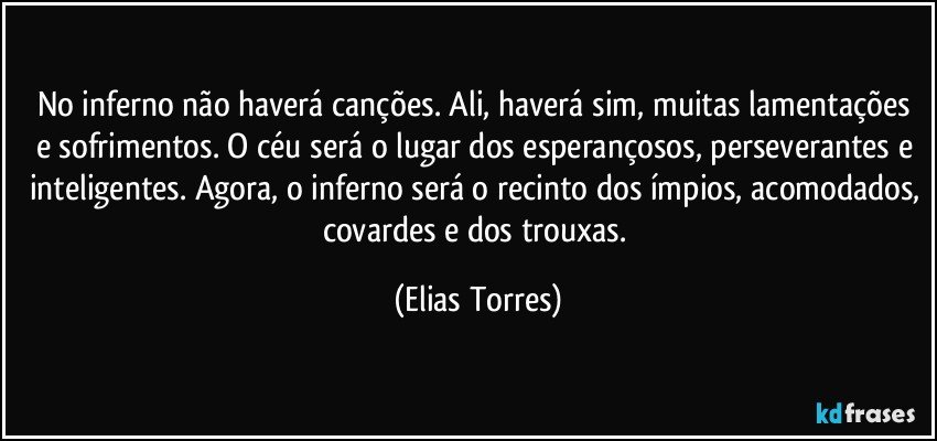 No inferno não haverá canções. Ali, haverá sim, muitas lamentações e sofrimentos. O céu será o lugar dos esperançosos, perseverantes e inteligentes. Agora, o inferno será o recinto dos ímpios, acomodados, covardes e dos trouxas. (Elias Torres)