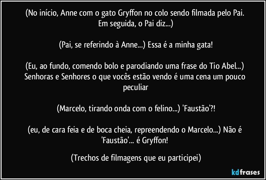 (No início, Anne com o gato Gryffon no colo sendo filmada pelo Pai. Em seguida, o Pai diz...)

(Pai, se referindo à Anne...) Essa é a minha gata!

(Eu, ao fundo, comendo bolo e parodiando uma frase do Tio Abel...) Senhoras e Senhores o que vocês estão vendo é uma cena um pouco peculiar

(Marcelo, tirando onda com o felino...) 'Faustão'?!

(eu, de cara feia e de boca cheia, repreendendo o Marcelo...) Não é 'Faustão'... é Gryffon! (Trechos de filmagens que eu participei)