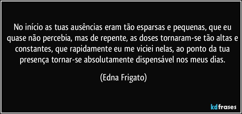 No início as tuas ausências eram tão esparsas e pequenas, que eu quase não percebia, mas de repente, as doses tornaram-se tão altas e constantes, que rapidamente eu me viciei nelas, ao ponto da tua presença tornar-se absolutamente dispensável nos meus dias. (Edna Frigato)