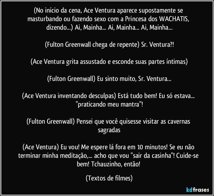 (No início da cena, Ace Ventura aparece supostamente se masturbando ou fazendo sexo com a Princesa dos WACHATIS, dizendo...) Ai, Mainha... Ai, Mainha... Ai, Mainha...

(Fulton Greenwall chega de repente) Sr. Ventura?!

(Ace Ventura grita assustado e esconde suas partes íntimas)

(Fulton Greenwall) Eu sinto muito, Sr. Ventura...

(Ace Ventura inventando desculpas) Está tudo bem! Eu só estava... "praticando meu mantra"!

(Fulton Greenwall) Pensei que você quisesse visitar as cavernas sagradas

(Ace Ventura) Eu vou! Me espere lá fora em 10 minutos! Se eu não terminar minha meditação,... acho que vou "sair da casinha"! Cuide-se bem! Tchauzinho, então! (Textos de filmes)