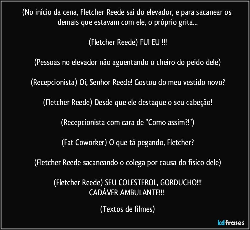 (No início da cena, Fletcher Reede sai do elevador, e para sacanear os demais que estavam com ele, o próprio grita...

(Fletcher Reede) FUI EU !!!

(Pessoas no elevador não aguentando o cheiro do peido dele)

(Recepcionista) Oi, Senhor Reede! Gostou do meu vestido novo?

(Fletcher Reede) Desde que ele destaque o seu cabeção!

(Recepcionista com cara de "Como assim?!")

(Fat Coworker) O que tá pegando, Fletcher?

(Fletcher Reede sacaneando o colega por causa do físico dele)

(Fletcher Reede) SEU COLESTEROL, GORDUCHO!!!
CADÁVER AMBULANTE!!! (Textos de filmes)