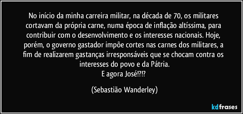 No início da minha carreira militar, na década de 70, os militares cortavam da própria carne, numa época de inflação altíssima, para contribuir com o desenvolvimento e os interesses nacionais. Hoje, porém, o governo gastador impõe cortes nas carnes dos militares, a fim de realizarem gastanças irresponsáveis que se chocam contra os interesses do povo e da Pátria.
E agora José!?!? (Sebastião Wanderley)