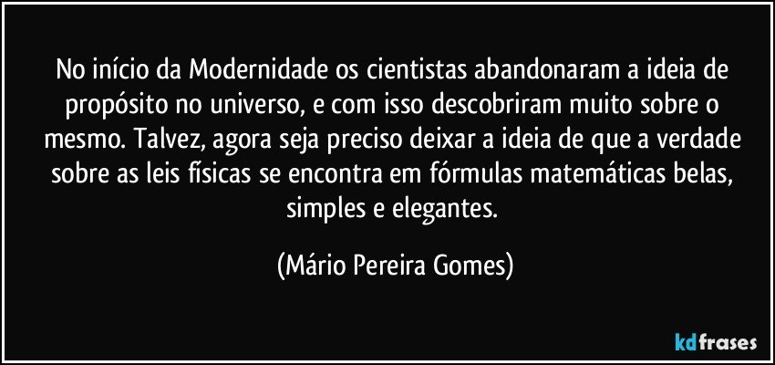 No início da Modernidade os cientistas abandonaram a ideia de propósito no universo, e com isso descobriram muito sobre o mesmo. Talvez, agora seja preciso deixar a ideia de que a verdade sobre as leis físicas se encontra em fórmulas matemáticas belas, simples e elegantes. (Mário Pereira Gomes)