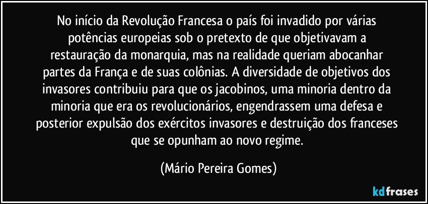 No início da Revolução Francesa o país foi invadido por várias potências europeias sob o pretexto de que objetivavam a restauração da monarquia, mas na realidade queriam abocanhar partes da França e de suas colônias. A diversidade de objetivos dos invasores contribuiu para que os jacobinos, uma minoria dentro da minoria que era os revolucionários, engendrassem uma defesa e posterior expulsão dos exércitos invasores e destruição dos franceses que se opunham ao novo regime. (Mário Pereira Gomes)