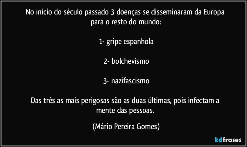 No início do século passado 3 doenças se disseminaram da Europa para o resto do mundo:

1- gripe espanhola

2- bolchevismo

3- nazifascismo

Das três as mais perigosas são as duas últimas, pois infectam a mente das pessoas. (Mário Pereira Gomes)