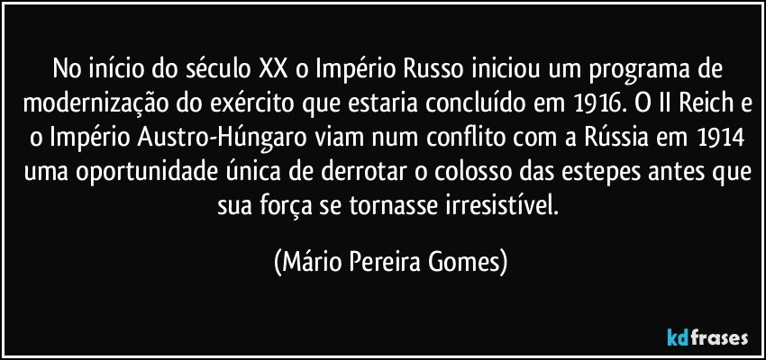 No início do século XX o Império Russo iniciou um programa de modernização do exército que estaria concluído em 1916. O II Reich e o Império Austro-Húngaro viam num conflito com a Rússia em 1914 uma oportunidade única de derrotar o colosso das estepes antes que sua força se tornasse irresistível. (Mário Pereira Gomes)