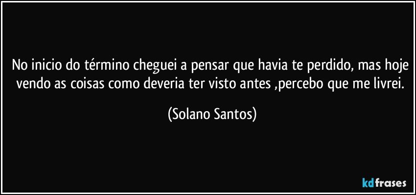 No inicio do término cheguei a pensar que havia te perdido, mas hoje vendo as coisas como deveria ter visto antes ,percebo que me livrei. (Solano Santos)