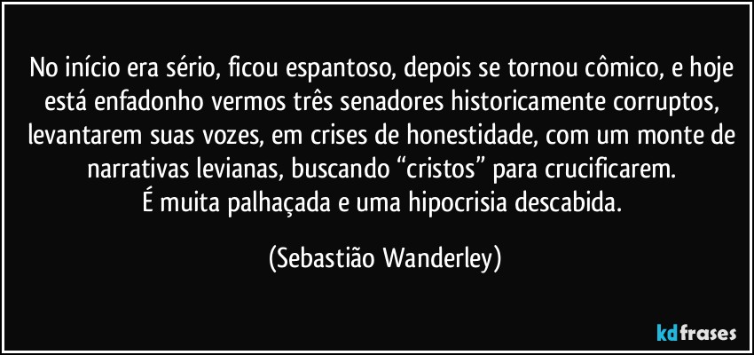 No início era sério, ficou espantoso, depois se tornou cômico, e hoje está enfadonho vermos três senadores historicamente corruptos, levantarem suas vozes, em crises de honestidade, com um monte de narrativas levianas, buscando “cristos” para crucificarem. 
É muita palhaçada e uma hipocrisia descabida. (Sebastião Wanderley)