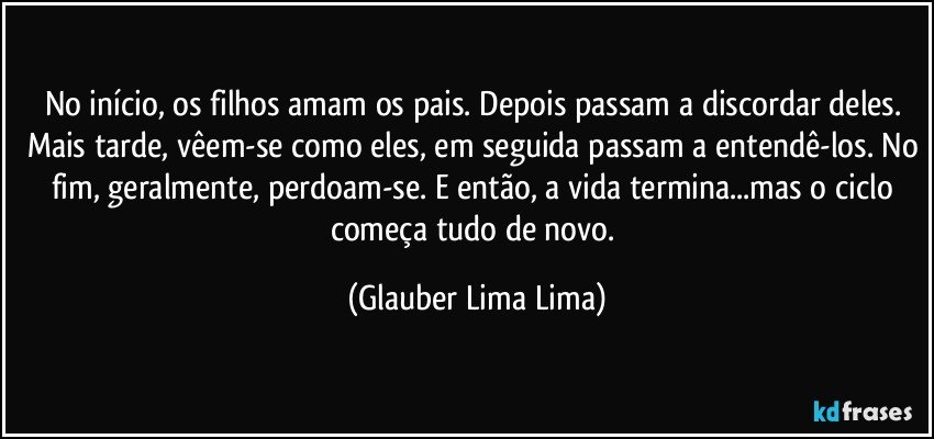 No início, os filhos amam os pais. Depois passam a discordar deles. Mais tarde, vêem-se como eles, em seguida passam a entendê-los. No fim, geralmente, perdoam-se. E então, a vida termina...mas o ciclo começa tudo de novo. (Glauber Lima Lima)