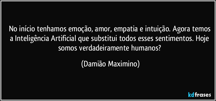 No início tenhamos emoção, amor, empatia e intuição. Agora temos a Inteligência Artificial que substitui todos esses sentimentos. Hoje somos verdadeiramente humanos? (Damião Maximino)