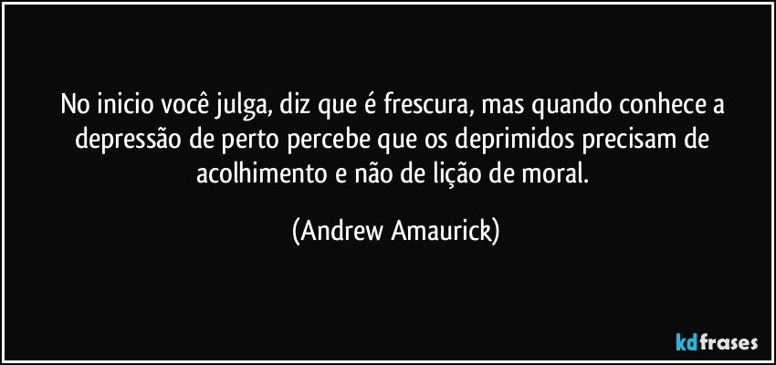 No inicio você julga, diz que é frescura, mas quando conhece a depressão de perto percebe que os deprimidos precisam de acolhimento e não de lição de moral. (Andrew Amaurick)