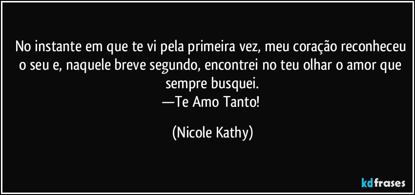 No instante em que te vi pela primeira vez, meu coração reconheceu o seu e, naquele breve segundo, encontrei no teu olhar o amor que sempre busquei.
—Te Amo Tanto! (Nicole Kathy)