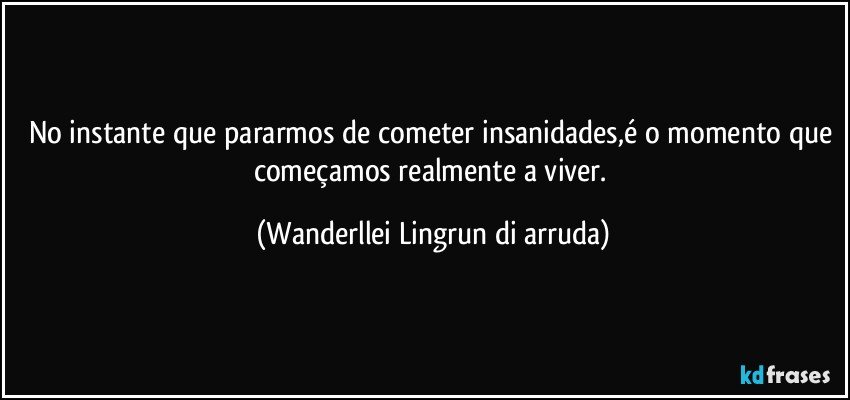 No instante que pararmos de cometer insanidades,é o momento que começamos realmente a viver. (Wanderllei Lingrun di arruda)