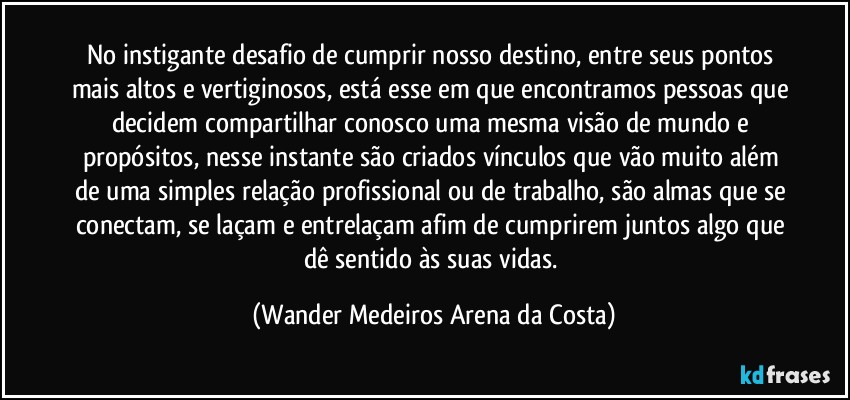 No instigante desafio de cumprir nosso destino, entre seus pontos mais altos e vertiginosos, está esse em que encontramos pessoas que decidem compartilhar conosco uma mesma visão de mundo e propósitos, nesse instante são criados vínculos que vão muito além de uma simples relação profissional ou de trabalho, são almas que se conectam, se laçam e entrelaçam afim de cumprirem juntos algo que dê sentido às suas vidas. (Wander Medeiros Arena da Costa)