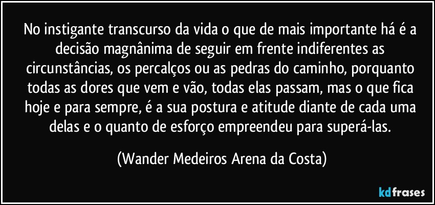 No instigante transcurso da vida o que de mais importante há é a decisão magnânima de seguir em frente indiferentes as circunstâncias, os percalços ou as pedras do caminho, porquanto todas as dores que vem e vão, todas elas passam, mas o que fica hoje e para sempre, é a sua postura e atitude diante de cada uma delas e o quanto de esforço empreendeu para superá-las. (Wander Medeiros Arena da Costa)