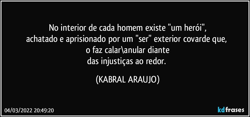 No interior de cada homem existe "um herói",
achatado e aprisionado por um "ser" exterior covarde que, 
o faz calar\anular diante
das injustiças ao redor. (KABRAL ARAUJO)