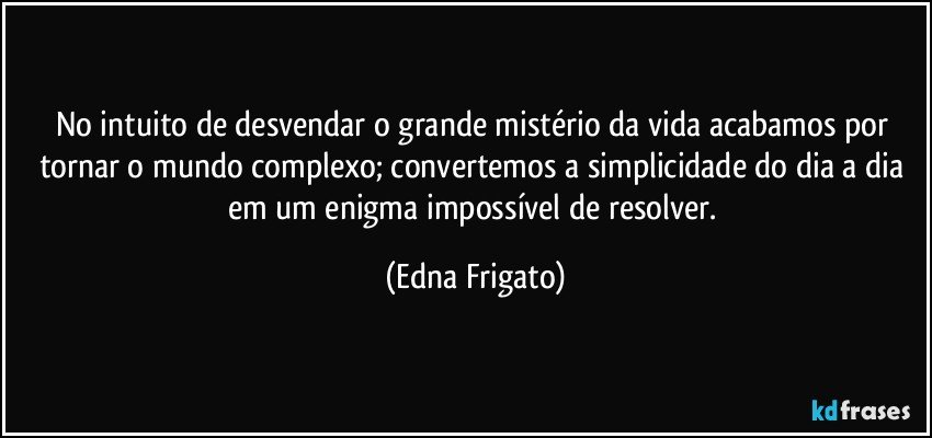 No intuito de desvendar o grande mistério da vida acabamos por tornar o mundo complexo; convertemos a simplicidade do dia a dia em um enigma impossível de resolver. (Edna Frigato)