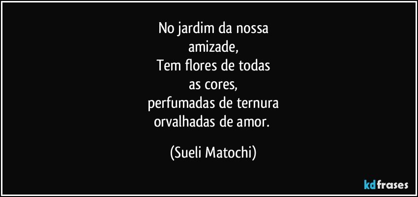 No jardim da nossa
amizade,
Tem flores de todas
as cores,
perfumadas de ternura
orvalhadas de amor. (Sueli Matochi)