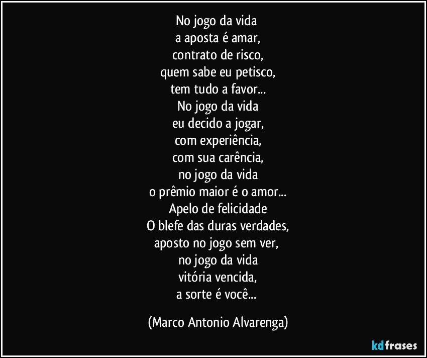 No jogo da vida 
a aposta é amar,
contrato de risco,
quem sabe eu petisco,
tem tudo a favor...
No jogo da vida
eu decido a jogar,
com experiência,
com sua carência,
no jogo da vida
o prêmio maior é o amor...
Apelo de felicidade
O blefe das duras verdades,
aposto no jogo sem ver, 
no jogo da vida
vitória vencida,
a sorte é você... (Marco Antonio Alvarenga)