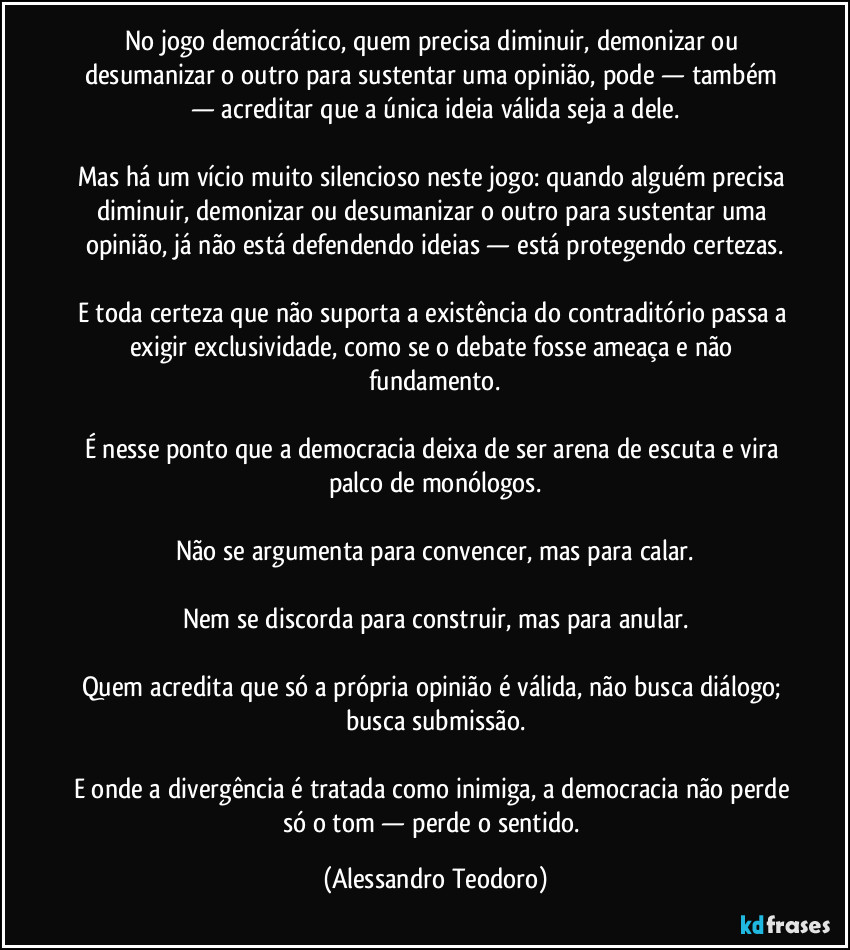 No jogo democrático, quem precisa diminuir, demonizar ou desumanizar o outro para sustentar uma opinião, pode — também — acreditar que a única ideia válida seja a dele.

Mas há um vício muito silencioso neste jogo: quando alguém precisa diminuir, demonizar ou desumanizar o outro para sustentar uma opinião, já não está defendendo ideias — está protegendo certezas.

E toda certeza que não suporta a existência do contraditório passa a exigir exclusividade, como se o debate fosse ameaça e não fundamento.

É nesse ponto que a democracia deixa de ser arena de escuta e vira palco de monólogos.

Não se argumenta para convencer, mas para calar.

Nem se discorda para construir, mas para anular.

Quem acredita que só a própria opinião é válida, não busca diálogo; busca submissão.

E onde a divergência é tratada como inimiga, a democracia não perde só o tom — perde o sentido. (Alessandro Teodoro)