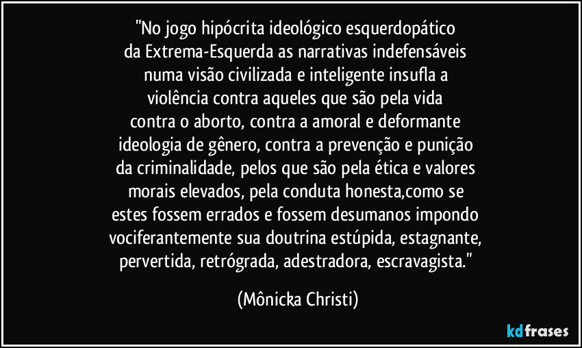 "No jogo hipócrita ideológico esquerdopático 
da Extrema-Esquerda as narrativas indefensáveis 
numa visão civilizada e inteligente insufla a 
violência contra aqueles que são pela vida 
contra o aborto, contra a amoral e deformante 
ideologia de gênero, contra a prevenção e punição 
da criminalidade, pelos que são pela ética e valores 
morais elevados, pela conduta honesta,como se 
estes  fossem errados e fossem desumanos impondo 
vociferantemente sua doutrina estúpida, estagnante, 
pervertida, retrógrada, adestradora, escravagista." (Mônicka Christi)