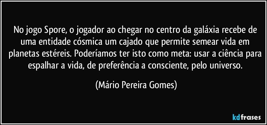 No jogo Spore, o jogador ao chegar no centro da galáxia recebe de uma entidade cósmica um cajado que permite semear vida em planetas estéreis. Poderíamos ter isto como meta: usar a ciência para espalhar a vida, de preferência a consciente, pelo universo. (Mário Pereira Gomes)