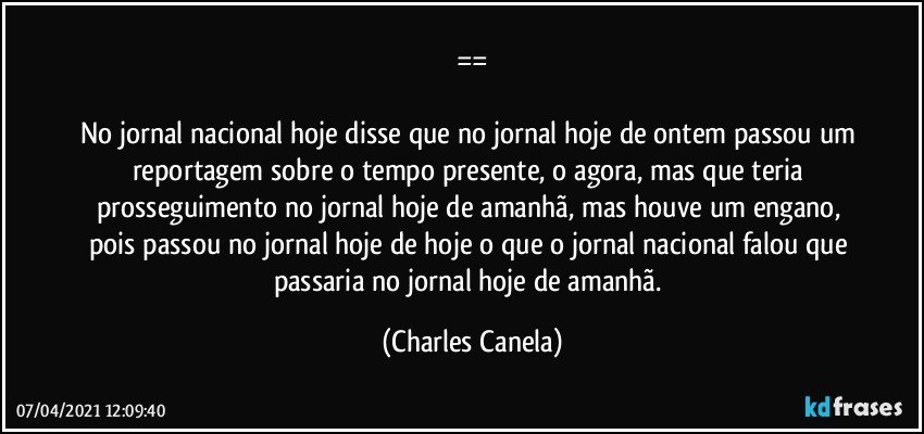 ==

No jornal nacional hoje disse que no jornal hoje de ontem passou um reportagem sobre o tempo presente, o agora, mas que teria prosseguimento no jornal hoje de amanhã, mas houve um engano, pois passou no jornal hoje de hoje o que o jornal nacional falou que passaria no jornal hoje de amanhã. (Charles Canela)