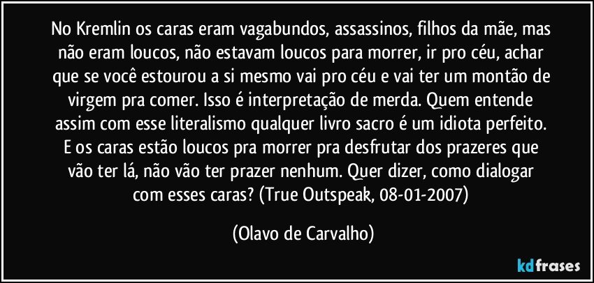 No Kremlin os caras eram vagabundos, assassinos, filhos da mãe, mas não eram loucos, não estavam loucos para morrer, ir pro céu, achar que se você estourou a si mesmo vai pro céu e vai ter um montão de virgem pra comer. Isso é interpretação de merda. Quem entende assim com esse literalismo qualquer livro sacro é um idiota perfeito. E os caras estão loucos pra morrer pra desfrutar dos prazeres que vão ter lá, não vão ter prazer nenhum. Quer dizer, como dialogar com esses caras? (True Outspeak, 08-01-2007) (Olavo de Carvalho)