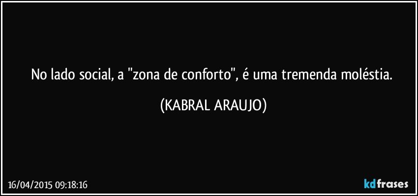 No lado social,  a "zona de conforto", é uma tremenda moléstia. (KABRAL ARAUJO)