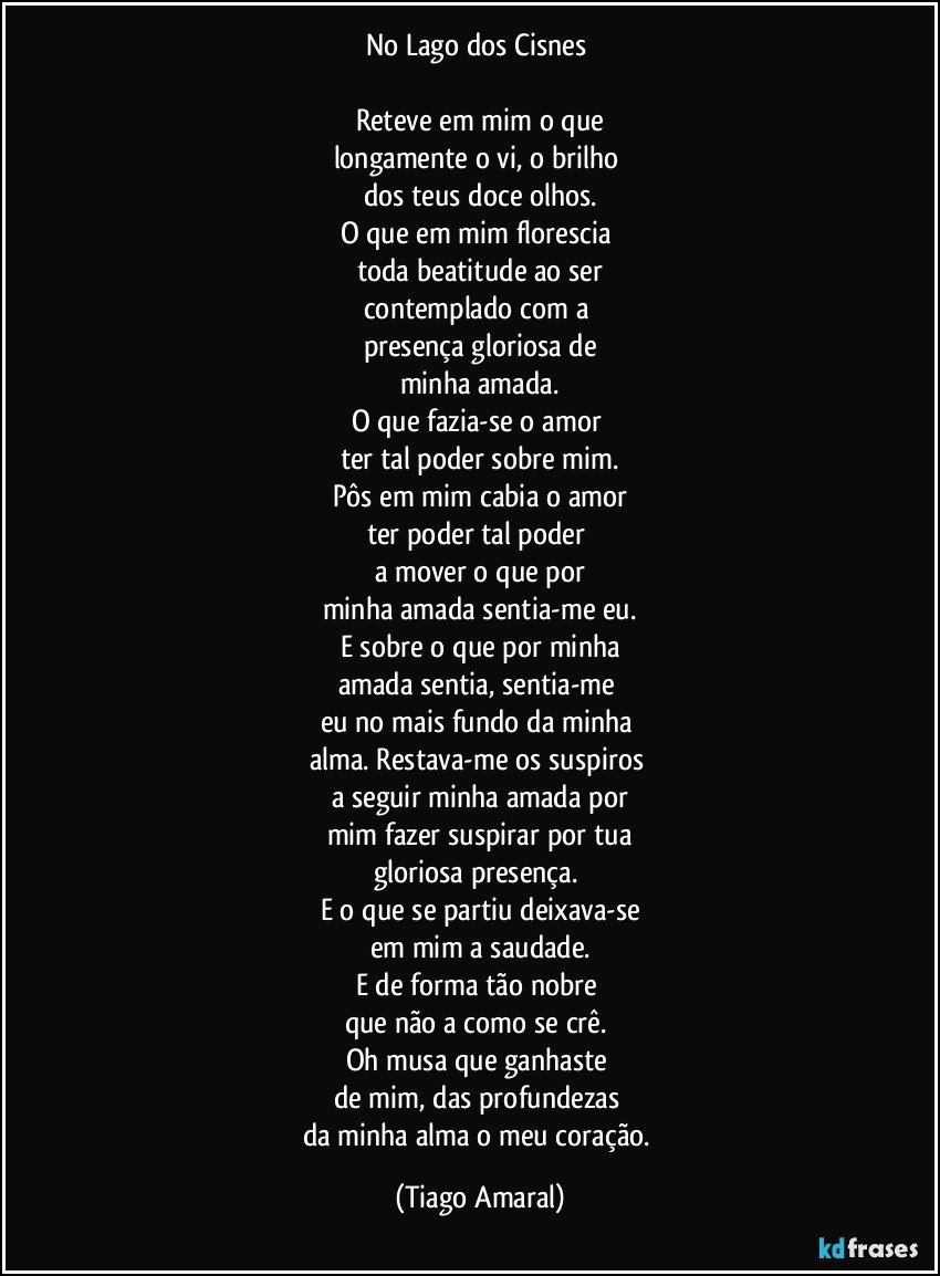 No Lago dos Cisnes 

Reteve em mim o que
longamente o vi, o brilho 
dos teus doce olhos.
O que em mim florescia 
toda beatitude ao ser
contemplado com a 
presença gloriosa de
minha amada.
O que fazia-se o amor 
ter tal poder sobre mim.
Pôs em mim cabia o amor
ter poder tal poder 
a mover o que por
minha amada sentia-me eu.
E sobre o que por minha
amada sentia, sentia-me 
eu no mais fundo da minha 
alma. Restava-me os suspiros 
a seguir minha amada por
mim fazer suspirar por tua
gloriosa presença. 
E o que se partiu deixava-se
em mim a saudade.
E de forma tão nobre 
que não a como se crê. 
Oh musa que ganhaste 
de mim, das profundezas 
da minha alma o meu coração. (Tiago Amaral)