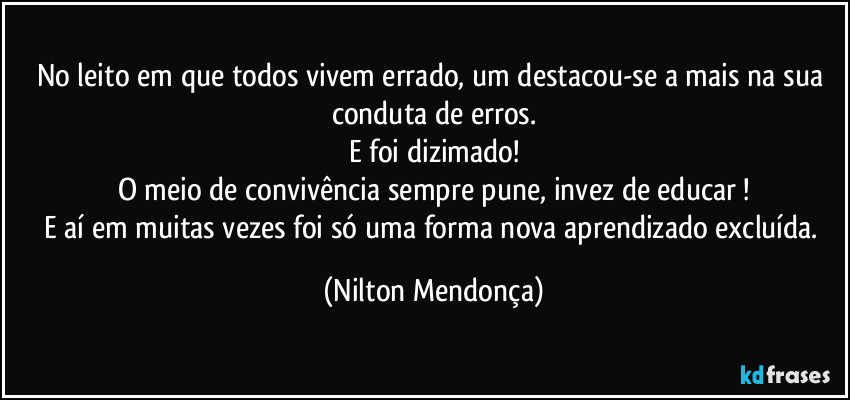 No leito em que todos vivem errado, um destacou-se a mais na sua conduta de erros.
E foi dizimado!
O meio de convivência sempre pune, invez de educar !
E aí em muitas vezes foi só uma forma nova  aprendizado excluída. (Nilton Mendonça)