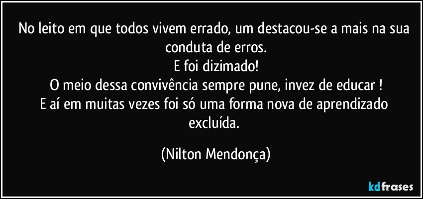 No leito em que todos vivem errado, um destacou-se a mais na sua conduta de erros.
E foi dizimado!
O meio dessa convivência sempre pune, invez de educar !
E aí em muitas vezes foi só uma forma nova de  aprendizado excluída. (Nilton Mendonça)