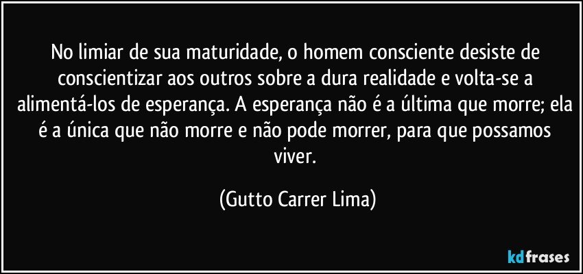 No limiar de sua maturidade, o homem consciente desiste de conscientizar aos outros sobre a dura realidade e volta-se a alimentá-los de esperança. A esperança não é a última que morre; ela é a única que não morre e não pode morrer, para que possamos viver. (Gutto Carrer Lima)