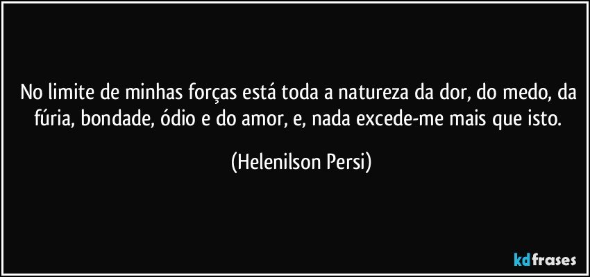 No limite de minhas forças está toda a natureza da dor, do medo, da fúria, bondade, ódio e do amor, e, nada excede-me mais que isto. (Helenilson Persi)